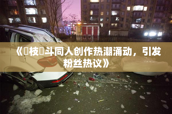 《狛枝凪斗同人创作热潮涌动，引发粉丝热议》