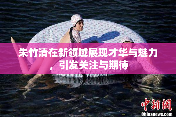 朱竹清在新领域展现才华与魅力，引发关注与期待