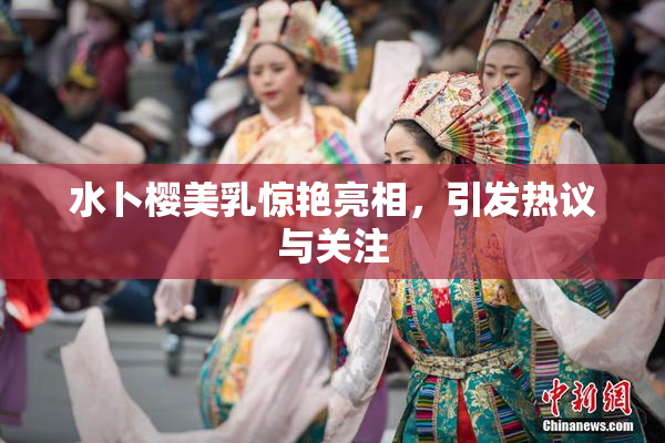 水卜樱美乳惊艳亮相，引发热议与关注