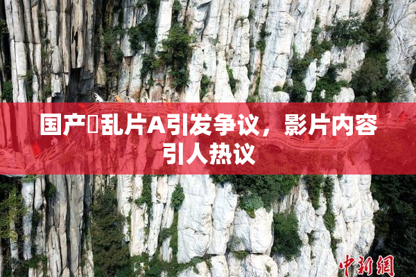 国产婬乱片A引发争议，影片内容引人热议