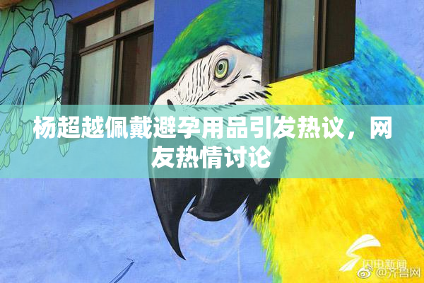 杨超越佩戴避孕用品引发热议，网友热情讨论
