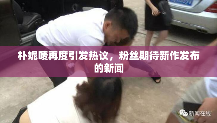朴妮唛再度引发热议，粉丝期待新作发布的新闻