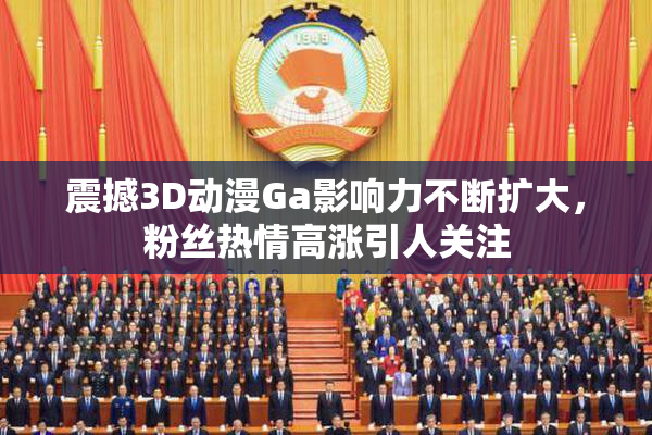 震撼3D动漫Ga影响力不断扩大，粉丝热情高涨引人关注