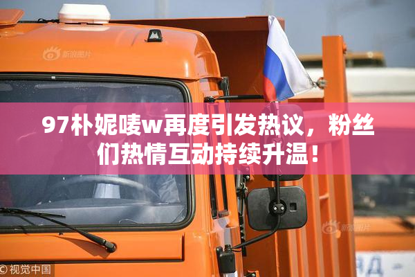 97朴妮唛w再度引发热议，粉丝们热情互动持续升温！