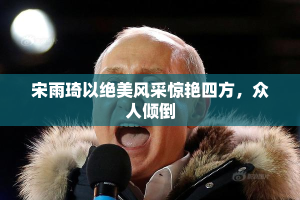 宋雨琦以绝美风采惊艳四方，众人倾倒