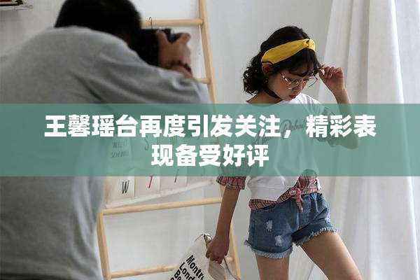 王馨瑶台再度引发关注，精彩表现备受好评