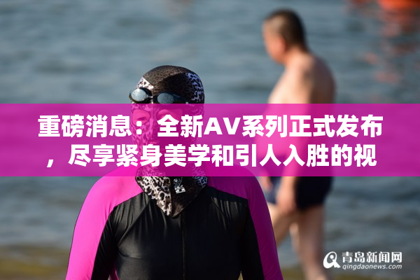 重磅消息：全新AV系列正式发布，尽享紧身美学和引人入胜的视觉盛宴！