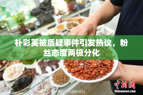 朴彩英被质疑事件引发热议，粉丝态度两极分化