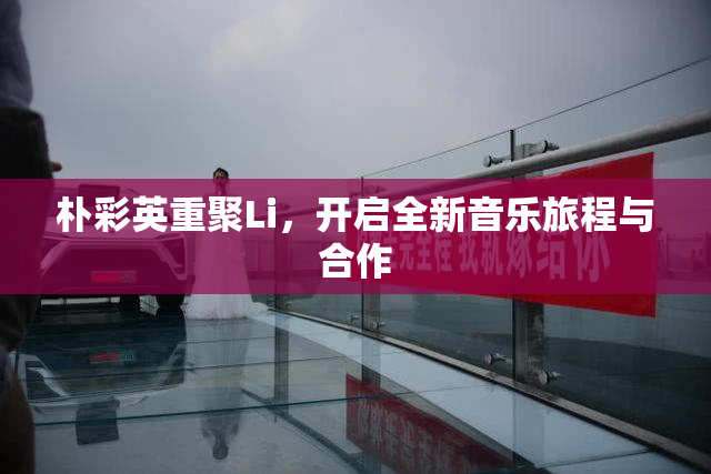 朴彩英重聚Li，开启全新音乐旅程与合作