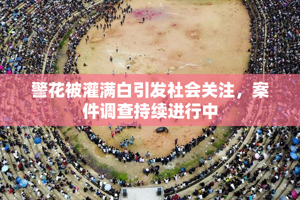 警花被灌满白引发社会关注，案件调查持续进行中