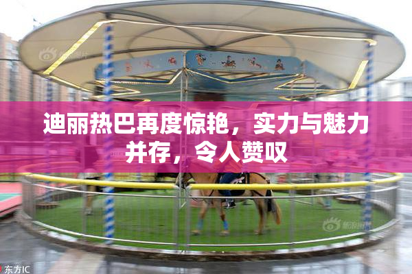 迪丽热巴再度惊艳，实力与魅力并存，令人赞叹