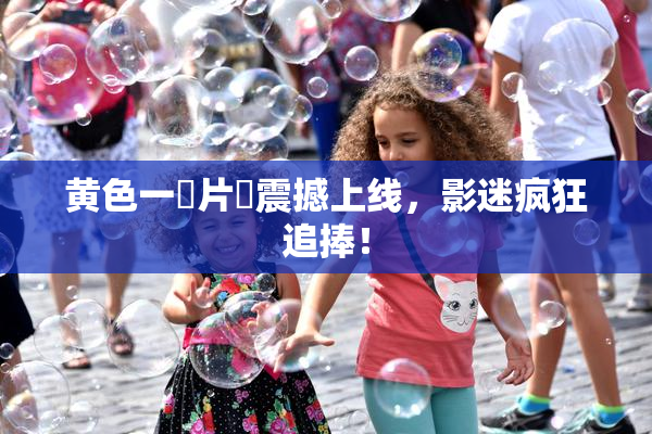 黄色一級片黃震撼上线，影迷疯狂追捧！