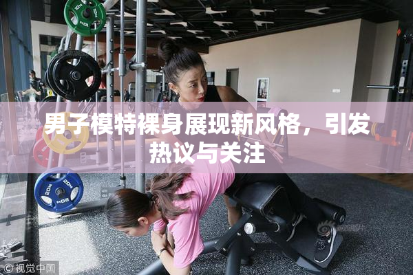 男子模特裸身展现新风格，引发热议与关注