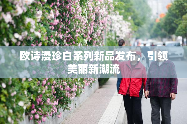 欧诗漫珍白系列新品发布，引领美丽新潮流
