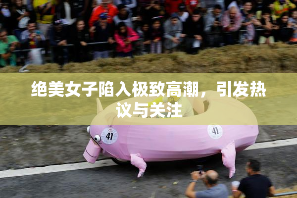 绝美女子陷入极致高潮，引发热议与关注