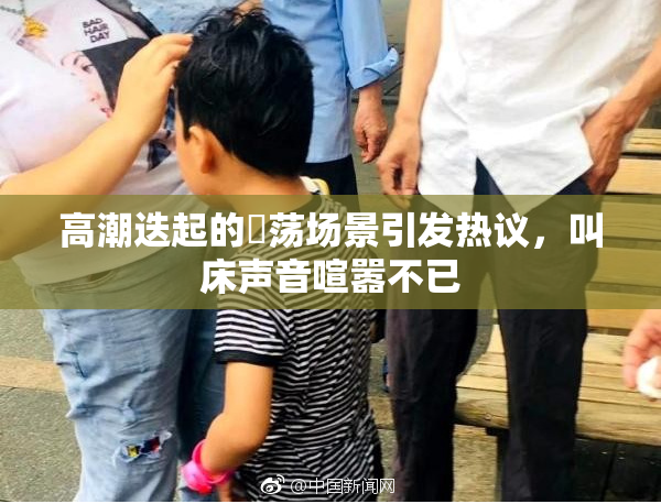 高潮迭起的婬荡场景引发热议，叫床声音喧嚣不已