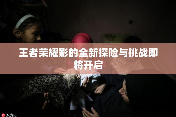 王者荣耀影的全新探险与挑战即将开启