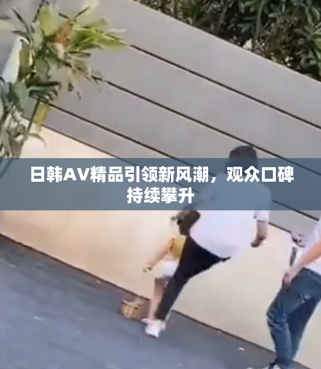 日韩AV精品引领新风潮，观众口碑持续攀升