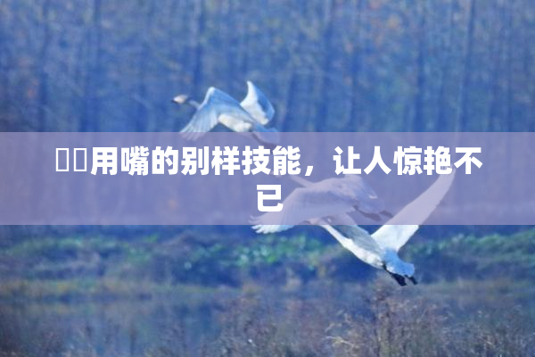 妺妺用嘴的别样技能，让人惊艳不已