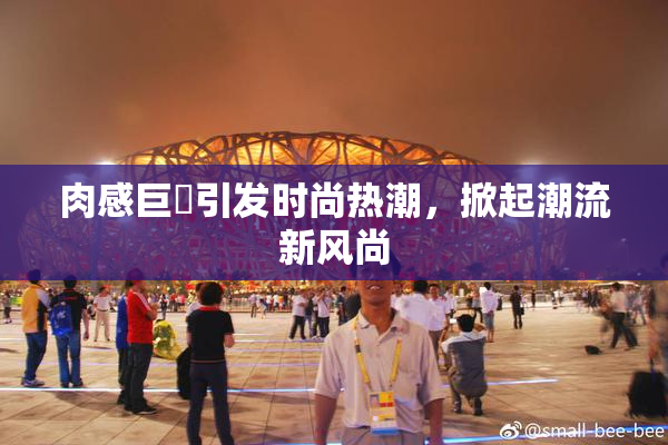 肉感巨凥引发时尚热潮，掀起潮流新风尚