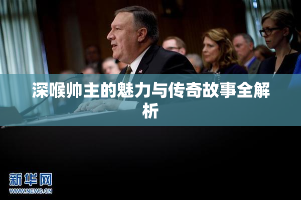 深喉帅主的魅力与传奇故事全解析