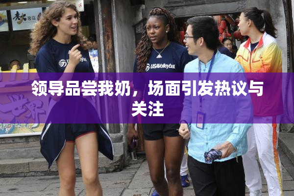 领导品尝我奶，场面引发热议与关注