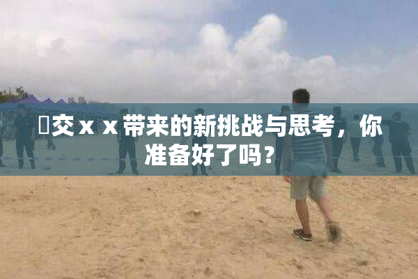 嘼交ⅹⅹ带来的新挑战与思考，你准备好了吗？