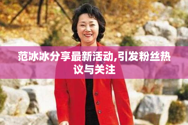 范冰冰分享最新活动,引发粉丝热议与关注