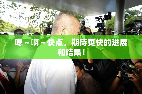 嗯～啊～快点，期待更快的进展和结果！