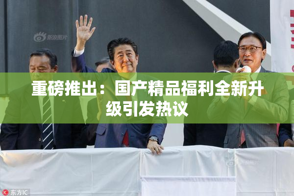 重磅推出：国产精品福利全新升级引发热议