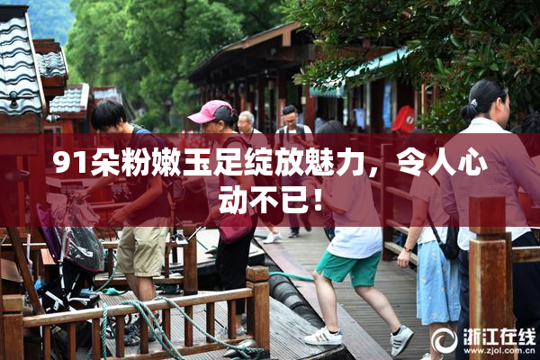 91朵粉嫩玉足绽放魅力，令人心动不已！
