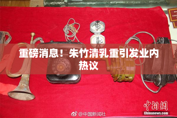 重磅消息！朱竹清乳重引发业内热议