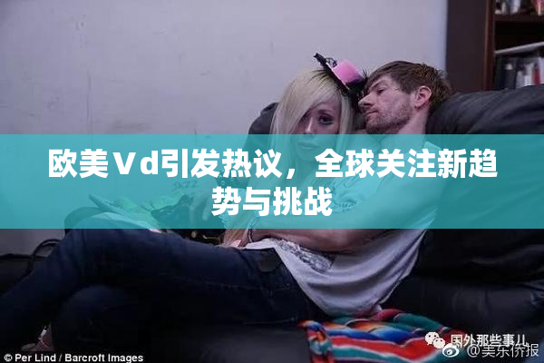 欧美Ⅴd引发热议，全球关注新趋势与挑战