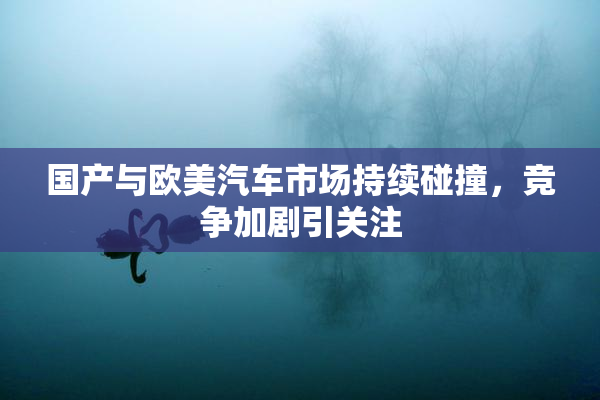 国产与欧美汽车市场持续碰撞，竞争加剧引关注