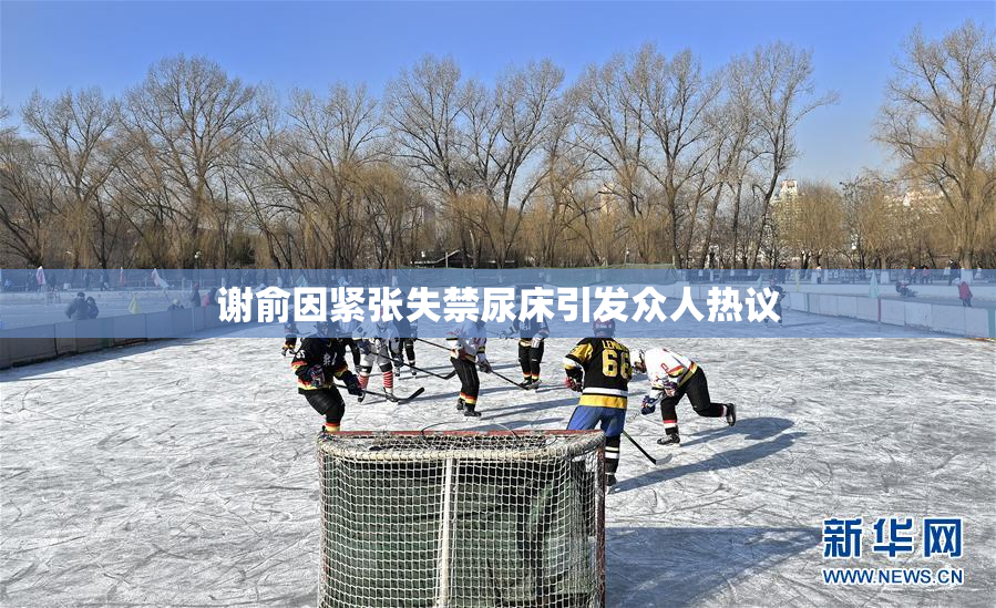 谢俞因紧张失禁尿床引发众人热议