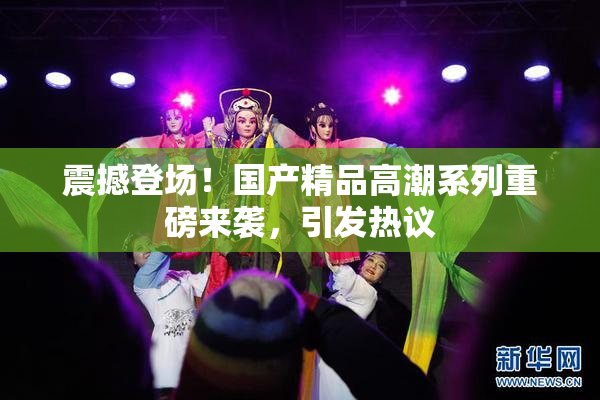 震撼登场！国产精品高潮系列重磅来袭，引发热议