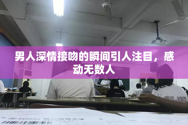 男人深情接吻的瞬间引人注目，感动无数人