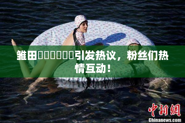 雏田❌‌❌‌❌‌引发热议，粉丝们热情互动！