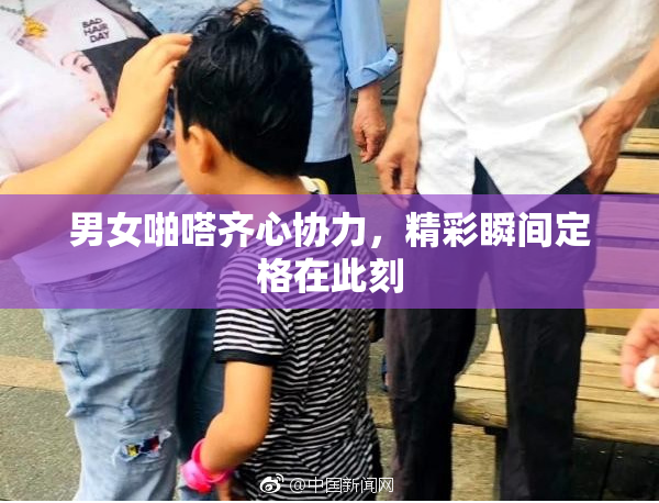 男女啪嗒齐心协力，精彩瞬间定格在此刻