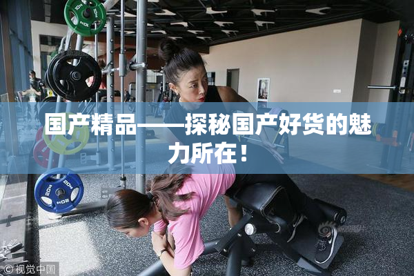 国产精品——探秘国产好货的魅力所在！