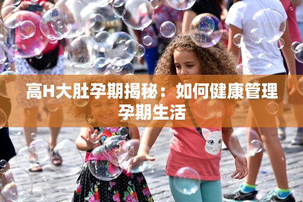 高H大肚孕期揭秘：如何健康管理孕期生活