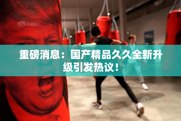 重磅消息：国产精品久久全新升级引发热议！