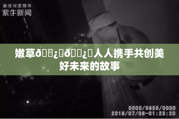 嫩草🌿‌🌿‌人人携手共创美好未来的故事