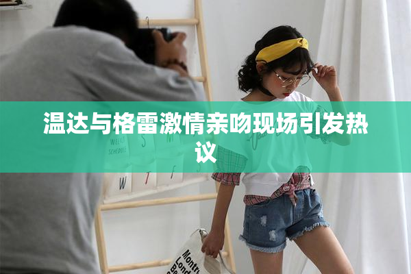 温达与格雷激情亲吻现场引发热议