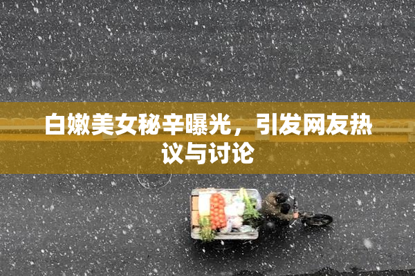 白嫩美女秘辛曝光，引发网友热议与讨论