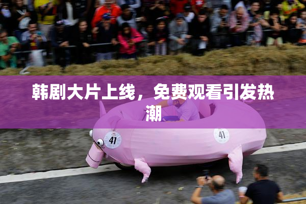 韩剧大片上线，免费观看引发热潮