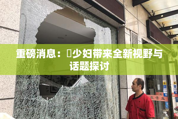 重磅消息：夲少妇带来全新视野与话题探讨