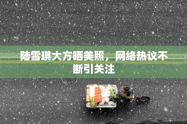 陆雪琪大方晒美照，网络热议不断引关注