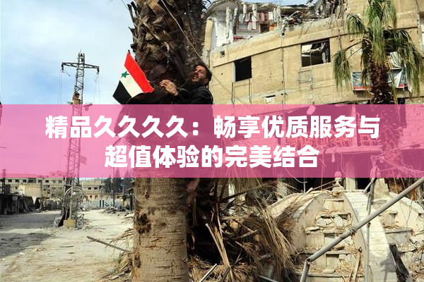 精品久久久久：畅享优质服务与超值体验的完美结合