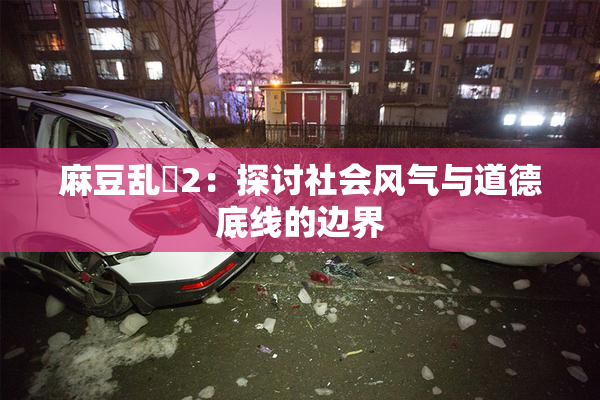 麻豆乱婬2：探讨社会风气与道德底线的边界